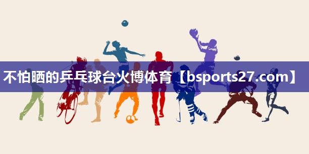 不怕晒的乒乓球台火博体育
